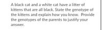 A black cat and a white cat have a litter of
kittens that are all black. State the genotype of
the kittens and explain how you know. Provide
the genotypes of the parents to justify your
answer.
