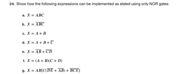 **Question 24: Implementation of Expressions Using Only NOR Gates**

Show how the following expressions can be implemented as stated using only NOR gates:

a. \( X = \overline{ABC} \)

b. \( X = \overline{\overline{AB}C} \)

c. \( X = A + B \)

d. \( X = A + B + \overline{C} \)

e. \( X = \overline{\overline{AB} + \overline{CD}} \)

f. \( X = (A + B)(C + D) \)

g. \( X = AB[\overline{CDE + \overline{AB}} + \overline{BCE}] \)

**Explanation:**
The expressions represent various logical operations that need to be constructed using only NOR gates. Each expression can be broken down into suitable sub-expressions to facilitate its implementation in terms of NOR gates.