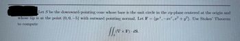 Let S be the downward-pointing cone whose base is the unit circle in the ry-plane centered at the origin and
whose tip is at the point (0, 0, -5) with outward pointing normal. Let F = (ye*, -re²,1² + y²). Use Stokes' Theorem
to compute
110x
(V x F)-dS.