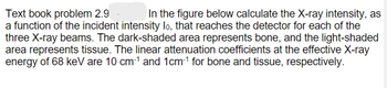 Text book problem 2.9
In the figure below calculate the X-ray intensity, as
a function of the incident intensity lo, that reaches the detector for each of the
three X-ray beams. The dark-shaded area represents bone, and the light-shaded
area represents tissue. The linear attenuation coefficients at the effective X-ray
energy of 68 keV are 10 cm-¹ and 1cm-¹ for bone and tissue, respectively.