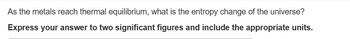 As the metals reach thermal equilibrium, what is the entropy change of the universe?
Express your answer to two significant figures and include the appropriate units.