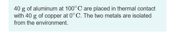 40 g of aluminum at 100° C are placed in thermal contact
with 40 g of copper at 0° C. The two metals are isolated
from the environment.