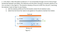 2. A thin 30cm x 30cm flat plate is pulled at 4. 22 m/s horizontally through a 3.9 mm thick oil layer
sandwiched between two plates, one stationary and the other moving at a constant velocity of 18
m/s, as shown in the Figure 2. The dynamic viscosity of the oil is 0.027 Pa.s (N.s/m²). Assuming
the velocity in each oil layer to vary linearly,
a. plot the velocity profile and find the location where the oil velocity is zero,
b. determine the force that needs to be applied on the plate to maintain this motion.
Fixed wall
h = 1.2 mm
1
V = 4. 22 m/s
F
= 2.7 mm
V = 1. 8 m/s
Moving wall
Figure 2
