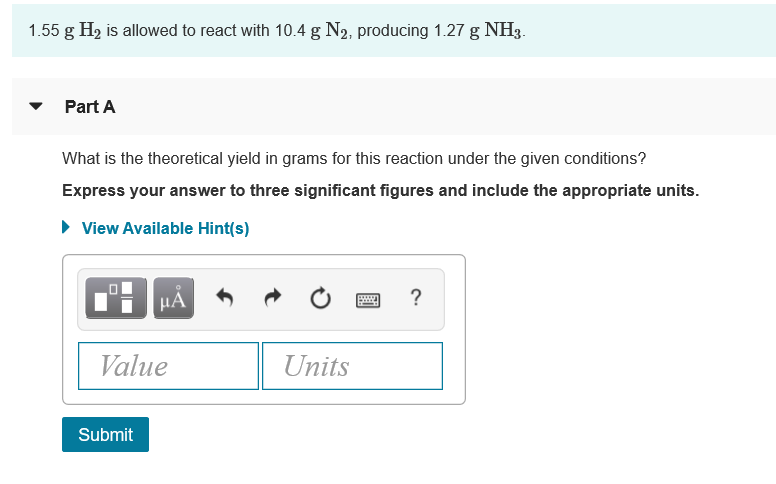 1.55 g H2 is allowed to react with 10.4 g N2, producing 1.27 g NH3.
Part A
What is the theoretical yield in grams for this reaction under the given conditions?
Express your answer to three significant figures and include the appropriate units.
• View Available Hint(s)
HÀ
Value
Units
Submit
