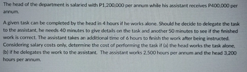 The head of the department is salaried with P1,200,000 per annum while his assistant receives P400,000 per
annum.
A given task can be completed by the head in 4 hours if he works alone. Should he decide to delegate the task
to the assistant, he needs 40 minutes to give details on the task and another 50 minutes to see if the finished
work is correct. The assistant takes an additional time of 6 hours to finish the work after being instructed.
Considering salary costs only, determine the cost of performing the task if (a) the head works the task alone,
(b) if he delegates the work to the assistant. The assistant works 2,500 hours per annum and the head 3,200
hours per annum.