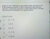 Solute, A, has a distribution ratio between water and ether of 7.5
A 50 ml aqueous solution of 1M of compound A was extracted
with two consecutive extraction of 25ml ether( 25 x2); calculate
the percent of A remaining in the aqueous phase
Select one:
21.1 %
1.6 %
4.4 %
11.7 %
1.38 %
