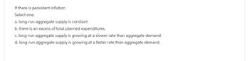If there is persistent inflation
Select one:
a. long-run aggregate supply is constant.
b. there is an excess of total planned expenditures.
c. long-run aggregate supply is growing at a slower rate than aggregate demand.
d. long-run aggregate supply is growing at a faster rate than aggregate demand.