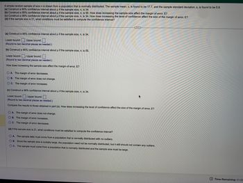 A simple random sample of size n is drawn from a population that is normally distributed. The sample mean, x, is found to be 17.7, and the sample standard deviation, s, is found to be 5.8.
(a) Construct a 95% confidence interval about µ if the sample size, n, is 34.
(b) Construct a 95% confidence interval about u if the sample size, n, is 55. How does increasing the sample size affect the margin of error, E?
(c) Construct a 98% confidence interval about µ if the sample size, n, is 34. How does increasing the level of confidence affect the size of the margin of error, E?
(d) If the sample size is 21, what conditions must be satisfied to compute the confidence interval?
(a) Construct a 95% confidence interval about μ if the sample size, n, is 34.
Lower bound:: Upper bound:
(Round to two decimal places as needed.)
(b) Construct a 95% confidence interval about μ if the sample size, n, is 55.
H
Lower bound:: Upper bound:
(Round to two decimal places as needed.)
How does increasing the sample size affect the margin of error, E?
OA. The margin of error decreases.
OB. The margin of error does not change.
OC. The margin of error increases.
(c) Construct a 98% confidence interval about u if the sample size, n, is 34.
P
G
Lower bound:: Upper bound:
(Round to two decimal places as needed.)
Compare the results to those obtained in part (a). How does increasing the level of confidence affect the size of the margin of error, E?
OA. The margin of error does not change.
OB. The margin of error increases.
OC. The margin of error decreases.
(d) If the sample size is 21, what conditions must be satisfied to compute the confidence interval?
OA. The sample data must come from a population that is normally distributed with no outliers.
OB. Since the sample size is suitably large, the population need not be normally distributed, but it still should not contain any outliers.
OC. The sample must come from a population that is normally distributed and the sample size must be large.
Time Remaining: 01:02