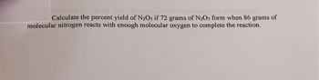 Calculate the percent yield of N₂Os if 72 grams of N₂Os form when 86 grams of
molecular nitrogen reacts with enough molecular oxygen to complete the reaction.