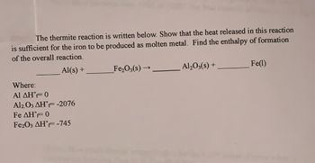 The thermite reaction is written below. Show that the heat released in this reaction
is sufficient for the iron to be produced as molten metal. Find the enthalpy of formation
of the overall reaction.
Al(s) +
Where:
Al ΔΗ°F= 0
Al2O3 AHF -2076
Fe AHF 0
Fe2O3 AHF -745
Fe₂O3(s)-
→
Al₂O3(s) +
Fe(1)