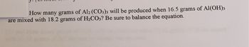 How many grams of Al2(CO3)3 will be produced when 16.5 grams of Al(OH)3
are mixed with 18.2 grams of H₂CO3? Be sure to balance the equation.