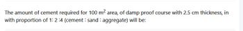 The amount of cement required for 100 m² area, of damp proof course with 2.5 cm thickness, in
with proportion of 1: 2:4 (cement: sand aggregate) will be: