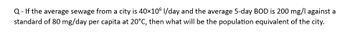 Q- If the average sewage from a city is 40×106 l/day and the average 5-day BOD is 200 mg/l against a
standard of 80 mg/day per capita at 20°C, then what will be the population equivalent of the city.