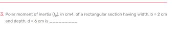 3. Polar moment of inertia (Ip), in cm4, of a rectangular section having width, b = 2 cm
and depth, d = 6 cm is