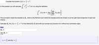 Consider the function f(x) =
+7.
4
x2
In this problem you will calculate
(-
+ 7) dx by using the definition
3
n
f(x) dx = lim
f(x;)Ax
n→00
a
i=1
The summation inside the brackets is R, which is the Riemann sum where the sample points are chosen to be the right-hand endpoints of each sub-
interval.
Calculate R, for f(x) = * +
on the interval [0, 4] and write your answer as a function of n without any summation signs.
Hint:
R, =
lim Rn
4i
X; =
n
and Ax = .
