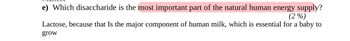 e) Which disaccharide is the most important part of the natural human energy supply?
(2%)
Lactose, because that Is the major component of human milk, which is essential for a baby to
grow