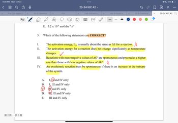 4:39 PM Mon 13 Nov
Q
ch
X Fnb Lab report 1
no
第2頁,共5頁
X
*
Ch 8 Chemical.. x
5.
I.
II.
III.
IV.
E. 5.2 x 10-4 mol dm-³ s-1
Ch3
A.
B.
D.
E.
23-24 IGC A2 ✓
I, I and IV only
I, III and IV only
249 4 Kinetics..
and IV only
II, III and IV only
III and IV only
*
Which of the following statements are CORRECT?
T
X
8:0
249 4 Kinetics... X
n
The activation energy, Ea, is usually about the same as AE for a reaction. X
The activation energy for a reaction does not change significantly as temperature
changes. ✓
Reactions with more negative values of AG are spontaneous and proceed at a higher
rate than those with less negative values of AG. X
An exothermic reaction must be spontaneous if there is an increase
of the system.
Ch 8 Chemical..
the entropy
31%
dan
23-24 IGC A2
