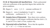 53-56 - Polynomials with Specified Zeros Find a polynomial
with real coefficients of the specified degree that satisfies the
given conditions.
53. Degree 3; zeros -, 2, 3; constant coefficient 12
54. Degree 4; zeros 4 (multiplicity 2) and 3i; integer
coefficients; coefficient of x² is -25
55. Complex Zeros of Polynomials Does there exist a polyno-
mial of degree 4 with integer coefficients that has zeros i, 2i,
3i, and 4i? If so, find it. If not, explain why.
56. Polynomial with no Real Roots Prove that the equation
3x* + 5x² + 2 = 0 has no real root.

