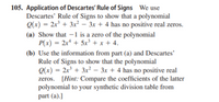 105. Application of Descartes' Rule of Signs We use
Descartes' Rule of Signs to show that a polynomial
Q(x) = 2x + 3x² – 3x + 4 has no positive real zeros.
(a) Show that –1 is a zero of the polynomial
P(x) = 2x* + 5x³ + x + 4.
(b) Use the information from part (a) and Descartes'
Rule of Signs to show that the polynomial
Q(x) = 2x³ + 3x² – 3x + 4 has no positive real
zeros. [Hint: Compare the coefficients of the latter
polynomial to your synthetic division table from
part (a).]
