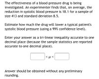 The effectiveness of a blood-pressure drug is being
investigated. An experimenter finds that, on average, the
reduction in systolic blood pressure is 18.1 for a sample of
size 413 and standard deviation 8.5.
Estimate how much the drug will lower a typical patient's
systolic blood pressure (using a 99% confidence level).
Enter your answer as a tri-linear inequality accurate to one
decimal place (because the sample statistics are reported
accurate to one decimal place).
Answer should be obtained without any preliminary
rounding.
