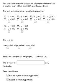 Test the claim that the proportion of people who own cats
is smaller than 30% at the 0.005 significance level.
The null and alternative hypothesis would be:
0.3 Но:р
0.3 Но:р > 0.3 Но: р > 0.3
Ні: + 0.3 H:р 2 0.3 Ні:р < 0.3 Н:p < 0.3
Но: и < 0.3 Но:р < 0.3
Ні:д > 0.3 Hі:р > 0.3
The test is:
two-tailed right-tailed left-tailed
Based on a sample of 100 people, 21% owned cats
The p-value is:
(to 2
decimals)
Based on this we:
Fail to reject the null hypothesis
Reject the null hypothesis
