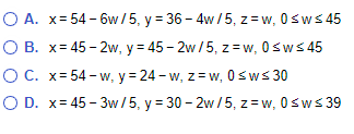 O A. x=54-6w/5, y = 36-4w/5, z=w, 0≤w≤45
O B. x=45-2w, y=45-2w/5, zw, 0≤w≤45
OC. x=54-w, y = 24-w, z=w, 0≤w≤ 30
O D. x=45-3w/5, y = 30-2w/5, z=w, 0≤w≤39