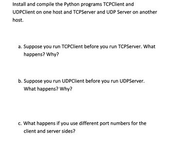 Install and compile the Python programs TCPClient and
UDPClient on one host and TCPServer and UDP Server on another
host.
a. Suppose you run TCPClient before you run TCPServer. What
happens? Why?
b. Suppose you run UDPClient before you run UDPServer.
What happens? Why?
c. What happens if you use different port numbers for the
client and server sides?