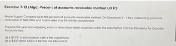 Exercise 7-13 (Algo) Percent of accounts receivable method LO P3
Mazie Supply Company uses the percent of accounts receivable method. On December 31, it has outstanding accounts
receivable of $86,500, and it estimates that 3% will be uncollectible.
Prepare the year-end adjusting entry to record bad debts expense under the assumption that the Allowance for Doubtful
Accounts has:
(a) a $1,471 credit balance before the adjustment.
(b) a $433 debit balance before the adjustment.