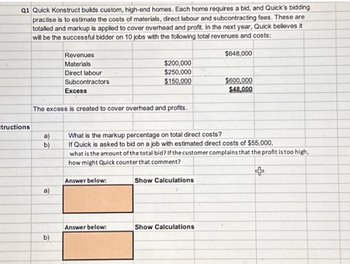 Q1 Quick Konstruct builds custom, high-end homes. Each home requires a bid, and Quick's bidding
practise is to estimate the costs of materials, direct labour and subcontracting fees. These are
totalled and markup is applied to cover overhead and profit. In the next year, Quick believes it
will be the successful bidder on 10 jobs with the following total revenues and costs:
structions
a)
b)
Revenues
Materials
Direct labour
Subcontractors
Excess
The excess is created to cover overhead and profits.
b)
$200,000
$250,000
$150,000
Answer below:
Answer below:
What is the markup percentage on total direct costs?
If Quick is asked to bid on a job with estimated direct costs of $55,000,
what is the amount of the total bid? If the customer complains that the profit is too high,
how might Quick counter that comment?
+
Show Calculations
$648,000
Show Calculations
$600,000
$48,000