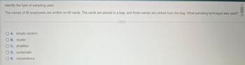 Identify the type of sampling used.
The names of 90 employees are written on 90 cards. The cards are placed in a bag, and three names are picked from the bag. What sampling technique was used?
OA. simple random
B. cluster
OC. stratified
O D. systematic
OE. convenience
