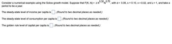 ,0.30
Consider a numerical example using the Solow growth model. Suppose that F(K, N) = ZK 0 0.70, with d= 0.06, s = 0.10, n=0.02, and z=1, and take a
N
period to be a year.
The steady-state level of income per capita is
The steady-state level of consumption per capita is
The golden rule level of capital per capita is
(Round to two decimal places as needed.)
(Round to two decimal places as needed.)
(Round to two decimal places as needed.)