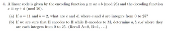 4. A linear code is given by the encoding function y = ax+b (mod 26) and the decoding function
x = cy + d (mod 26).
(a) If a 11 and b = 2, what are c and d, where c and d are integers from 0 to 25?
=
(b) If we are sure that E encodes to H while B encodes to M, determine a, b, c, d where they
are each integers from 0 to 25. (Recall A=0, B=1, ...)