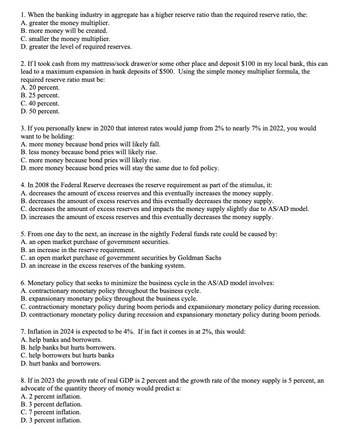 1. When the banking industry in aggregate has a higher reserve ratio than the required reserve ratio, the:
A. greater the money multiplier.
B. more money will be created.
C. smaller the money multiplier.
D. greater the level of required reserves.
2. If I took cash from my mattress/sock drawer/or some other place and deposit $100 in my local bank, this can
lead to a maximum expansion in bank deposits of $500. Using the simple money multiplier formula, the
required reserve ratio must be:
A. 20 percent.
B. 25 percent.
C. 40 percent.
D. 50 percent.
3. If you personally knew in 2020 that interest rates would jump from 2% to nearly 7% in 2022, you would
want to be holding:
A. more money because bond pries will likely fall.
B. less money because bond pries will likely rise.
C. more money because bond pries will likely rise.
D. more money because bond pries will stay the same due to fed policy.
4.In 2008 the Federal Reserve decreases the reserve requirement as part of the stimulus, it:
A. decreases the amount of excess reserves and this eventually increases the money supply.
B. decreases the amount of excess reserves and this eventually decreases the money supply.
C. decreases the amount of excess reserves and impacts the money supply slightly due to AS/AD model.
D. increases the amount of excess reserves and this eventually decreases the money supply.
5. From one day to the next, an increase in the nightly Federal funds rate could be caused by:
A. an open market purchase of government securities.
B. an increase in the reserve requirement.
C. an open market purchase of government securities by Goldman Sachs
D. an increase in the excess reserves of the banking system.
6. Monetary policy that seeks to minimize the business cycle in the AS/AD model involves:
A. contractionary monetary policy throughout the business cycle.
B. expansionary monetary policy throughout the business cycle.
C. contractionary monetary policy during boom periods and expansionary monetary policy during recession.
D. contractionary monetary policy during recession and expansionary monetary policy during boom periods.
7. Inflation in 2024 is expected to be 4%. If in fact it comes in at 2%, this would:
A. help banks and borrowers.
B. help banks but hurts borrowers.
C. help borrowers but hurts banks
D. hurt banks and borrowers.
8. If in 2023 the growth rate of real GDP is 2 percent and the growth rate of the money supply is 5 percent, an
advocate of the quantity theory of money would predict a:
A. 2 percent inflation.
B. 3 percent deflation.
C. 7 percent inflation.
D. 3 percent inflation.