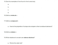 15. Give four examples of ions found in the human body:
а.
b.
с.
d.
16. Define a molecule –
17. Define a compound -
a. How do the properties of compounds compare to their constituentelements?
18. Define a mixture
19. Which electrons in an atom are valence electrons?
a. What is the octet rule?
