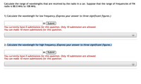 Calculate the range of wavelengths that are received by the radio in a car. Suppose that the range of frequencies of FM
radio is 88.0 MHz to 108 MHz.
1) Calculate the wavelength for low frequency.(Express your answer to three significant figures.)
m( Submit
You currently have 0 submissions for this question. Only 10 submission are allowed.
You can make 10 more submissions for this question.
2) Calculate the wavelength for high frequency. (Express your answer to three significant figures.)
m Submit
You currently have 0 submissions for this question. Only 10 submission are allowed.
You can make 10 more submissions for this question.
