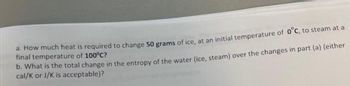 a. How much heat is required to change 50 grams of ice, at an initial temperature of 0°C, to steam at a
final temperature of 100°C?
b. What is the total change in the entropy of the water (ice, steam) over the changes in part (a) (either
cal/K or J/K is acceptable)?