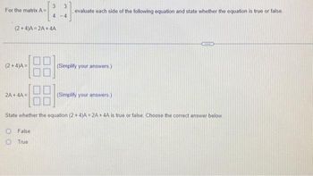 For the matrix A=
(2+4)A=2A+4A
(2+4)A=
3 3
4
4
2A+ 4A=
evaluate each side of the following equation and state whether the equation is true or false
(Simplify your answers.)
(Simplify your answers.)
State whether the equation (2+4)A=2A + 4A is true or false. Choose the correct answer below.
False
True