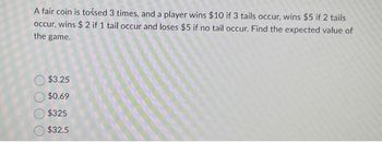 A fair coin is tossed 3 times, and a player wins $10 if 3 tails occur, wins $5 if 2 tails
occur, wins $2 if 1 tail occur and loses $5 if no tail occur. Find the expected value of
the game.
$3.25
$0.69
$325
$32.5