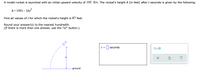 A model rocket is launched with an initial upward velocity of 195 ft/s. The rocket's height h (in feet) after t seconds is given by the following.
h=195t–16
Find all values of t for which the rocket's height is 87 feet.
Round your answer(s) to the nearest hundredth.
(If there is more than one answer, use the "or" button.)
t = || seconds
or O
ground
