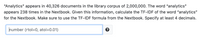 "Analytics" appears in 40,326 documents in the library corpus of 2,000,000. The word "analytics"
appears 238 times in the Nextbook. Given this information, calculate the TF-IDF of the word "analytics"
for the Nextbook. Make sure to use the TF-IDF formula from the Nextbook. Specify at least 4 decimals.
humber (rtol=0, atol=0.01)
