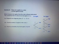 Question 8: There are x apples in a crate.
3 of the apples are bad.
Robert chooses two apples from the crate, without replacement
The probability that he selects two bad apples is 1/12
1st Apple
2nd Apple
(a) Úsing the tree diagram, prove x2-x- 72 = 0
bad
(b) Find the number of apples in the crate, x.
3.
bad
good
(c) Find the probability that both apples are good
bad
good
good
|耳置
XI w
