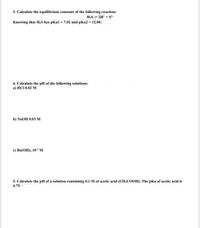 3. Calculate the equilibrium constant of the following reaction:
H;S 2H* + S
Knowing that H;S has pKal = 7.02 and pKa2 = 12.00.
4. Calculate the pH of the following solutions:
a) HCI 0.02 M
b) NaOH 0.03 м
e) Вa(ОН): 103 м
5. Calculate the pH of a solution containing 0.1 M of acetic acid (CH;COOH). The pKa of acetic acid is
4.75.
