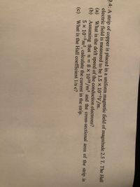 2.4: A strip of copper is placed in a uniform magnetic field of magnitude 2.5 T. The Hall
electric field is measured to be 1.5 x 10-3V/m.
(a) What is the drift speed of the conduction electrons?
(b) Assuming that n = 8 x 1028/m³ and the cross-sectional area of the strip is
5 x 10-5m2, calculate the current in the strip.
(c) What is the Hall coefficient 1/n e?
