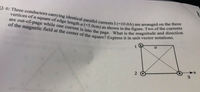 are out-of-page while one current is into the page. What is the magnitude and direction
Q. 6: Three conductors carrying identical parallel currents I (=10.0A) are arranged on the three
of the magnetic field at the center of the square? Express it in unit vector notations.
vertices ofa square of edge length a (=5.0cm) as shown in the figure. Two of the currents
1
a
2
3
