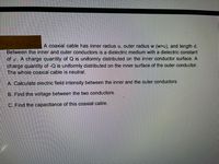 =903 <980!
A coaxial cable has inner radius u, outer radius w (w>u), and length d.
Between the inner and outer conductors is a dielectric medium with a dielectric constant
of . A charge quantity of Q is uniformly distributed on the inner conductor surface. A
charge quantity of -Q is uniformly distributed on the inner surface of the outer conductor.
The whole coaxial cable is neutral.
A. Calculate electric field intensity between the inner and the outer conductors.
B. Find the voltage between the two conductors.
C. Find the capacitance of this coaxial cable.