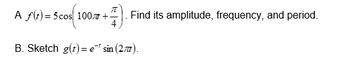 A f(t) = 5 cos 100+
+) = 5 cos(10
+7) Find its amplitude, frequency, and period.
B. Sketch g(t)=e* sin (27).