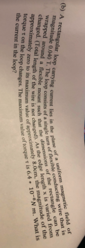 the current in the loop?
approximately zero to its value of the magnitude of the
torque t on the loop changes, The value of t is 6.4 m. is
changed, (Total of the wire is not As the x is from
wrapped a the of the can be
(b) A loop carrying lies in the plane of a field of
magnitude 0.040 T. The loop of a turn of is
