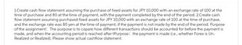 1.Create cash flow statement assuming the purchase of fixed assets for JPY 10,000 with an exchange rate of 100 at the
time of purchase and 80 at the time of payment, with the payment completed by the end of the period. 2.Create cash
flow statement assuming purchased fixed assets for JPY 10,000 with an exchange rate of 100 at the time of purchase,
and the exchange rate was 80 yen at the time of payment, if the payment is not made by the end of the period. Purpose
of the assignment: The purpose is to copare how different transactions should be accounted for before the payment is
made, and when the accounting period is reached after tPurpose: the payment is made (i.e., whether Forex is Un-
Realized or Realized). Please show actual cashflow statement.