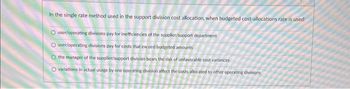 In the single rate method used in the support division cost allocation, when budgeted cost-allocations rate is used:
O user/operating divisions pay for inefficiencies of the supplier/support department
O user/operating divisions pay for costs that exceed budgeted amounts
O the manager of the supplier/support division bears the risk of unfavorable cost variances
O variations in actual usage by one operating division affect the costs allocated to other operating divisions