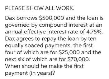 PLEASE SHOW ALL WORK.
Dax borrows $500,000 and the loan is
governed by compound interest at an
annual effective interest rate of 4.75%.
Dax agrees to repay the loan by ten
equally spaced payments, the first
four of which are for $25,000 and the
next six of which are for $70,000.
When should he make the first
payment (in years)?